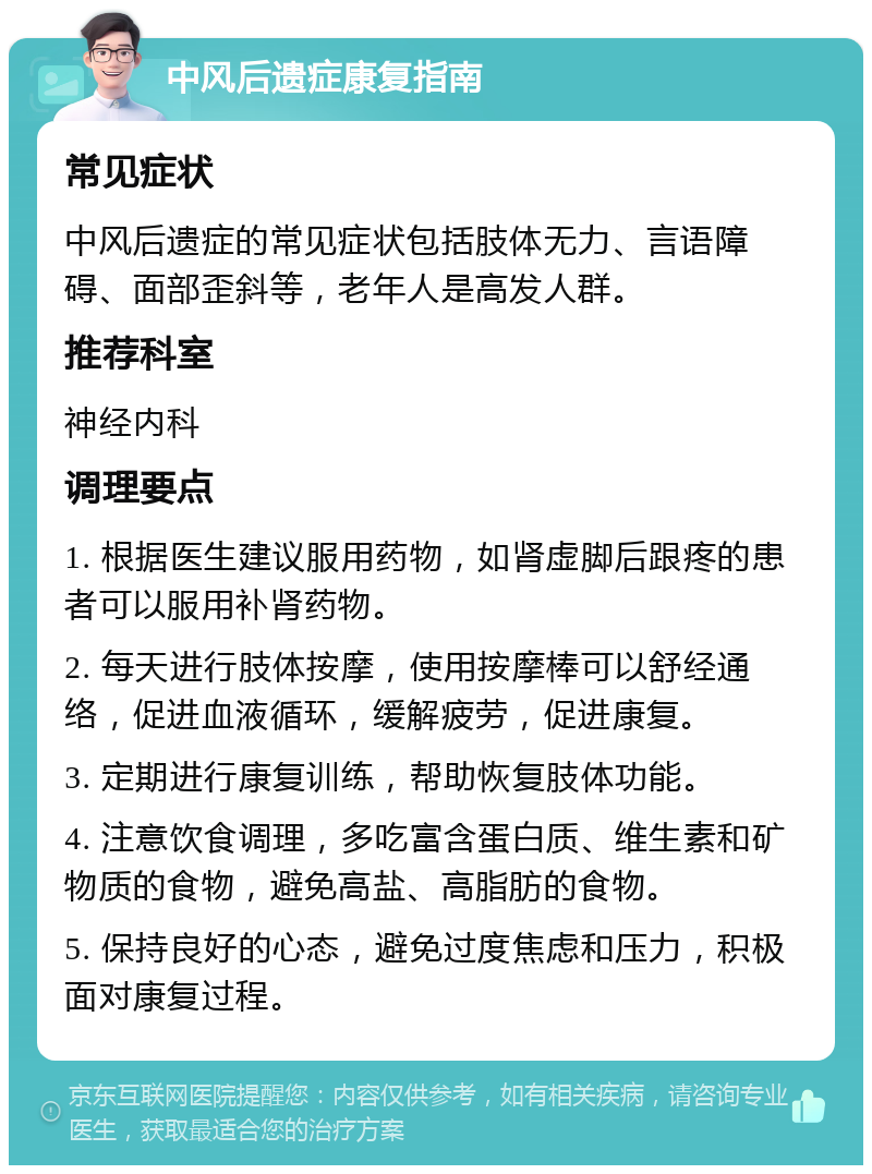 中风后遗症康复指南 常见症状 中风后遗症的常见症状包括肢体无力、言语障碍、面部歪斜等，老年人是高发人群。 推荐科室 神经内科 调理要点 1. 根据医生建议服用药物，如肾虚脚后跟疼的患者可以服用补肾药物。 2. 每天进行肢体按摩，使用按摩棒可以舒经通络，促进血液循环，缓解疲劳，促进康复。 3. 定期进行康复训练，帮助恢复肢体功能。 4. 注意饮食调理，多吃富含蛋白质、维生素和矿物质的食物，避免高盐、高脂肪的食物。 5. 保持良好的心态，避免过度焦虑和压力，积极面对康复过程。