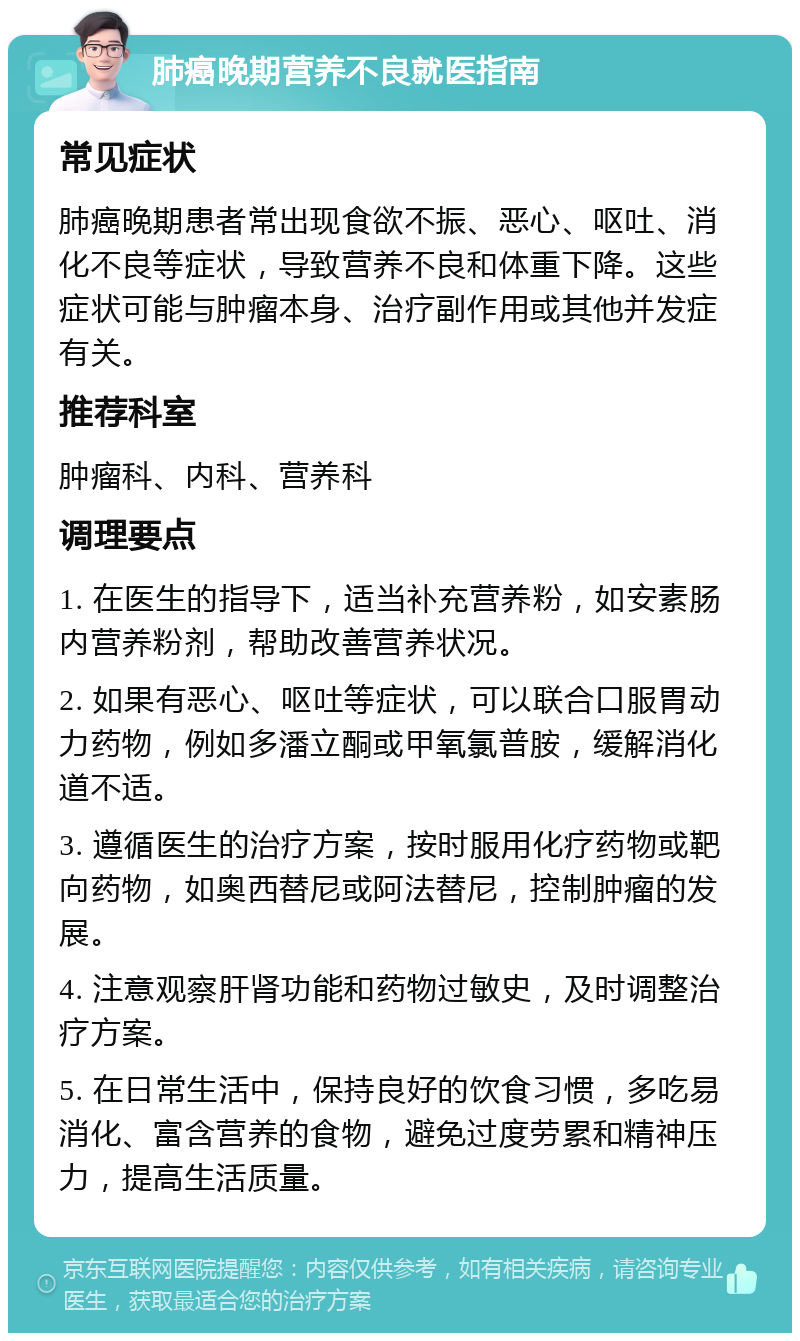 肺癌晚期营养不良就医指南 常见症状 肺癌晚期患者常出现食欲不振、恶心、呕吐、消化不良等症状，导致营养不良和体重下降。这些症状可能与肿瘤本身、治疗副作用或其他并发症有关。 推荐科室 肿瘤科、内科、营养科 调理要点 1. 在医生的指导下，适当补充营养粉，如安素肠内营养粉剂，帮助改善营养状况。 2. 如果有恶心、呕吐等症状，可以联合口服胃动力药物，例如多潘立酮或甲氧氯普胺，缓解消化道不适。 3. 遵循医生的治疗方案，按时服用化疗药物或靶向药物，如奥西替尼或阿法替尼，控制肿瘤的发展。 4. 注意观察肝肾功能和药物过敏史，及时调整治疗方案。 5. 在日常生活中，保持良好的饮食习惯，多吃易消化、富含营养的食物，避免过度劳累和精神压力，提高生活质量。