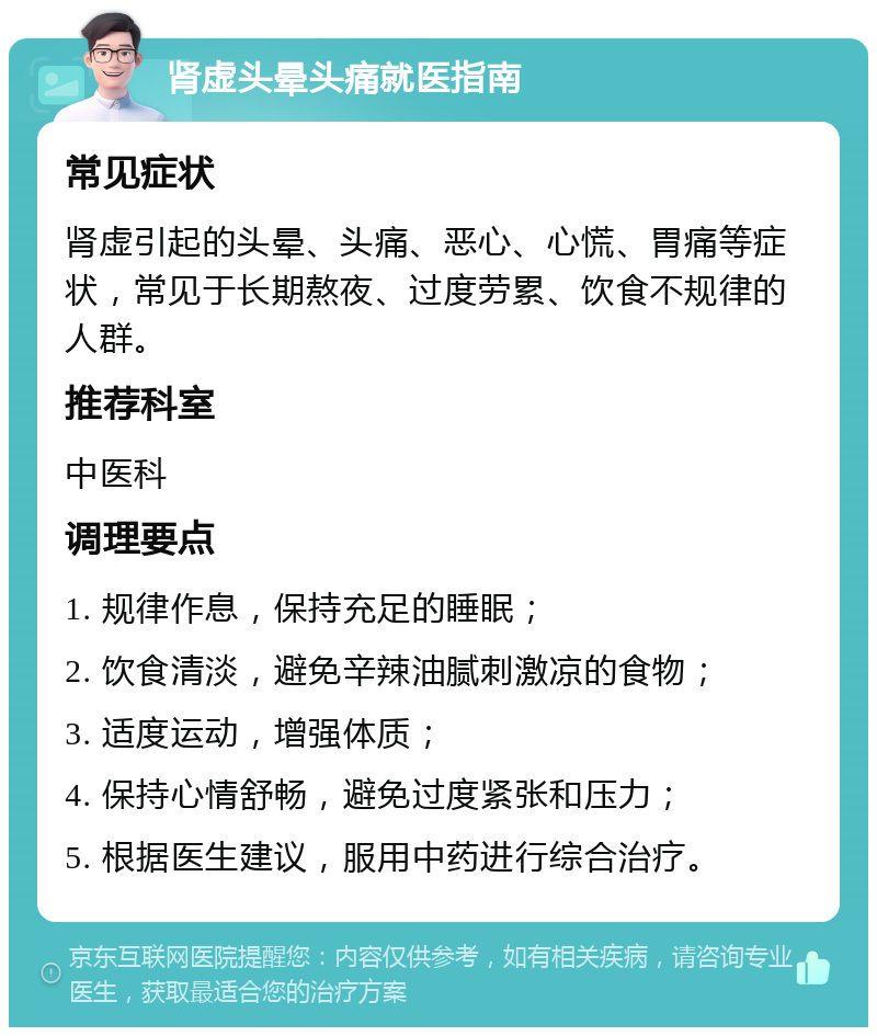 肾虚头晕头痛就医指南 常见症状 肾虚引起的头晕、头痛、恶心、心慌、胃痛等症状，常见于长期熬夜、过度劳累、饮食不规律的人群。 推荐科室 中医科 调理要点 1. 规律作息，保持充足的睡眠； 2. 饮食清淡，避免辛辣油腻刺激凉的食物； 3. 适度运动，增强体质； 4. 保持心情舒畅，避免过度紧张和压力； 5. 根据医生建议，服用中药进行综合治疗。