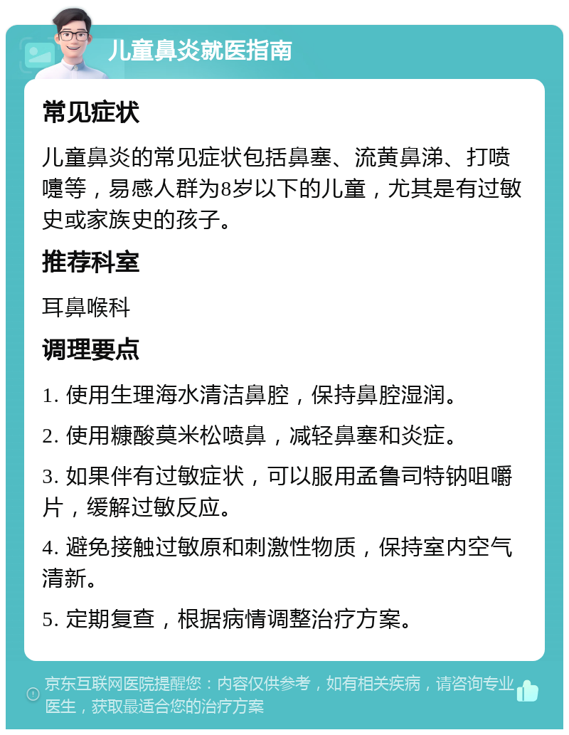 儿童鼻炎就医指南 常见症状 儿童鼻炎的常见症状包括鼻塞、流黄鼻涕、打喷嚏等，易感人群为8岁以下的儿童，尤其是有过敏史或家族史的孩子。 推荐科室 耳鼻喉科 调理要点 1. 使用生理海水清洁鼻腔，保持鼻腔湿润。 2. 使用糠酸莫米松喷鼻，减轻鼻塞和炎症。 3. 如果伴有过敏症状，可以服用孟鲁司特钠咀嚼片，缓解过敏反应。 4. 避免接触过敏原和刺激性物质，保持室内空气清新。 5. 定期复查，根据病情调整治疗方案。