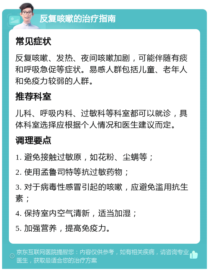 反复咳嗽的治疗指南 常见症状 反复咳嗽、发热、夜间咳嗽加剧，可能伴随有痰和呼吸急促等症状。易感人群包括儿童、老年人和免疫力较弱的人群。 推荐科室 儿科、呼吸内科、过敏科等科室都可以就诊，具体科室选择应根据个人情况和医生建议而定。 调理要点 1. 避免接触过敏原，如花粉、尘螨等； 2. 使用孟鲁司特等抗过敏药物； 3. 对于病毒性感冒引起的咳嗽，应避免滥用抗生素； 4. 保持室内空气清新，适当加湿； 5. 加强营养，提高免疫力。