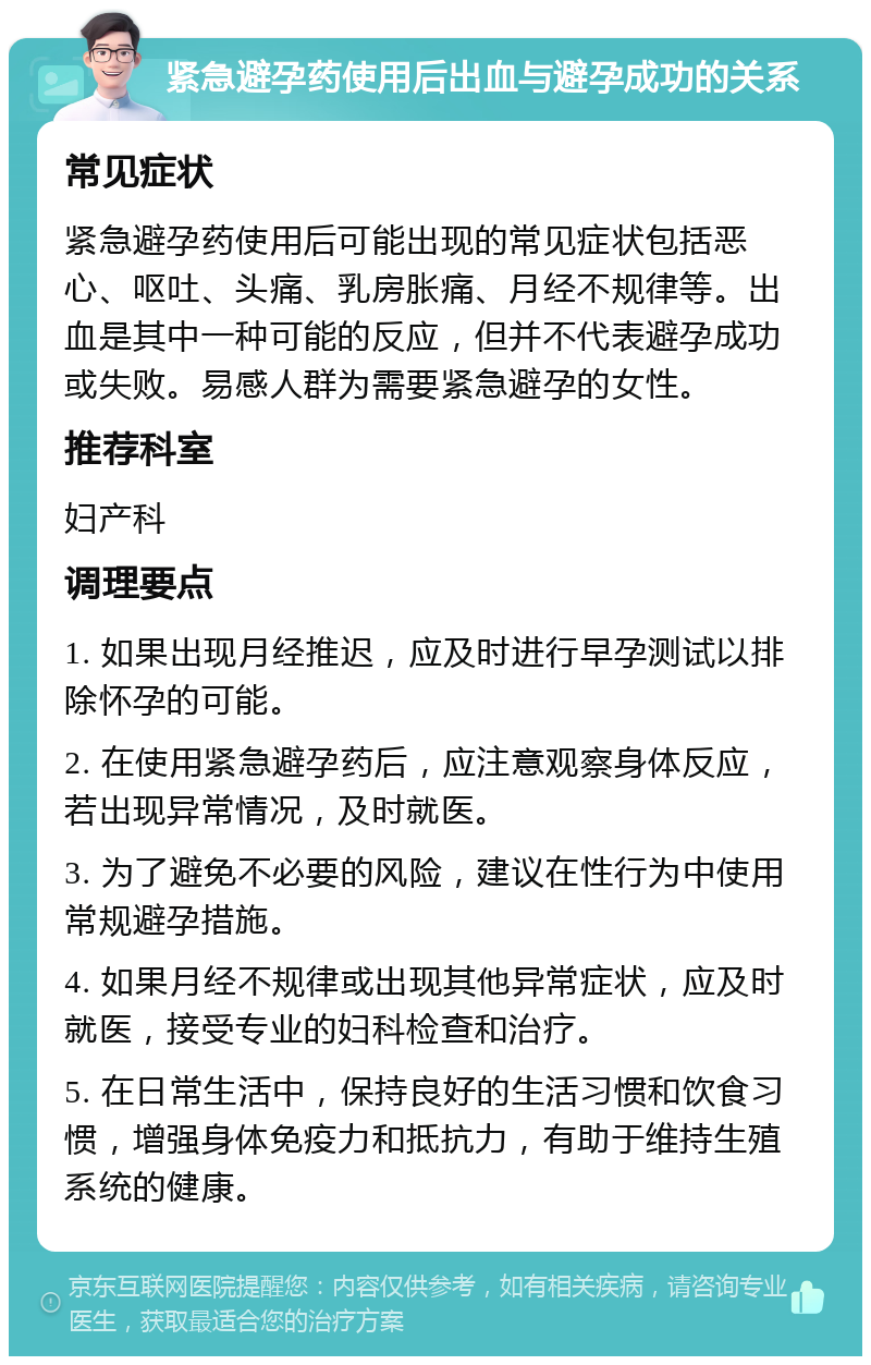 紧急避孕药使用后出血与避孕成功的关系 常见症状 紧急避孕药使用后可能出现的常见症状包括恶心、呕吐、头痛、乳房胀痛、月经不规律等。出血是其中一种可能的反应，但并不代表避孕成功或失败。易感人群为需要紧急避孕的女性。 推荐科室 妇产科 调理要点 1. 如果出现月经推迟，应及时进行早孕测试以排除怀孕的可能。 2. 在使用紧急避孕药后，应注意观察身体反应，若出现异常情况，及时就医。 3. 为了避免不必要的风险，建议在性行为中使用常规避孕措施。 4. 如果月经不规律或出现其他异常症状，应及时就医，接受专业的妇科检查和治疗。 5. 在日常生活中，保持良好的生活习惯和饮食习惯，增强身体免疫力和抵抗力，有助于维持生殖系统的健康。