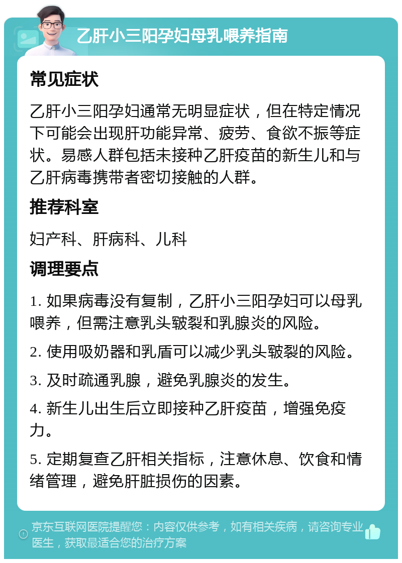 乙肝小三阳孕妇母乳喂养指南 常见症状 乙肝小三阳孕妇通常无明显症状，但在特定情况下可能会出现肝功能异常、疲劳、食欲不振等症状。易感人群包括未接种乙肝疫苗的新生儿和与乙肝病毒携带者密切接触的人群。 推荐科室 妇产科、肝病科、儿科 调理要点 1. 如果病毒没有复制，乙肝小三阳孕妇可以母乳喂养，但需注意乳头皲裂和乳腺炎的风险。 2. 使用吸奶器和乳盾可以减少乳头皲裂的风险。 3. 及时疏通乳腺，避免乳腺炎的发生。 4. 新生儿出生后立即接种乙肝疫苗，增强免疫力。 5. 定期复查乙肝相关指标，注意休息、饮食和情绪管理，避免肝脏损伤的因素。