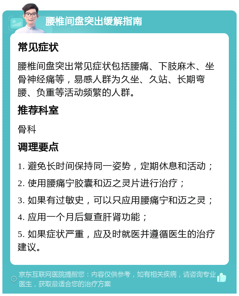 腰椎间盘突出缓解指南 常见症状 腰椎间盘突出常见症状包括腰痛、下肢麻木、坐骨神经痛等，易感人群为久坐、久站、长期弯腰、负重等活动频繁的人群。 推荐科室 骨科 调理要点 1. 避免长时间保持同一姿势，定期休息和活动； 2. 使用腰痛宁胶囊和迈之灵片进行治疗； 3. 如果有过敏史，可以只应用腰痛宁和迈之灵； 4. 应用一个月后复查肝肾功能； 5. 如果症状严重，应及时就医并遵循医生的治疗建议。