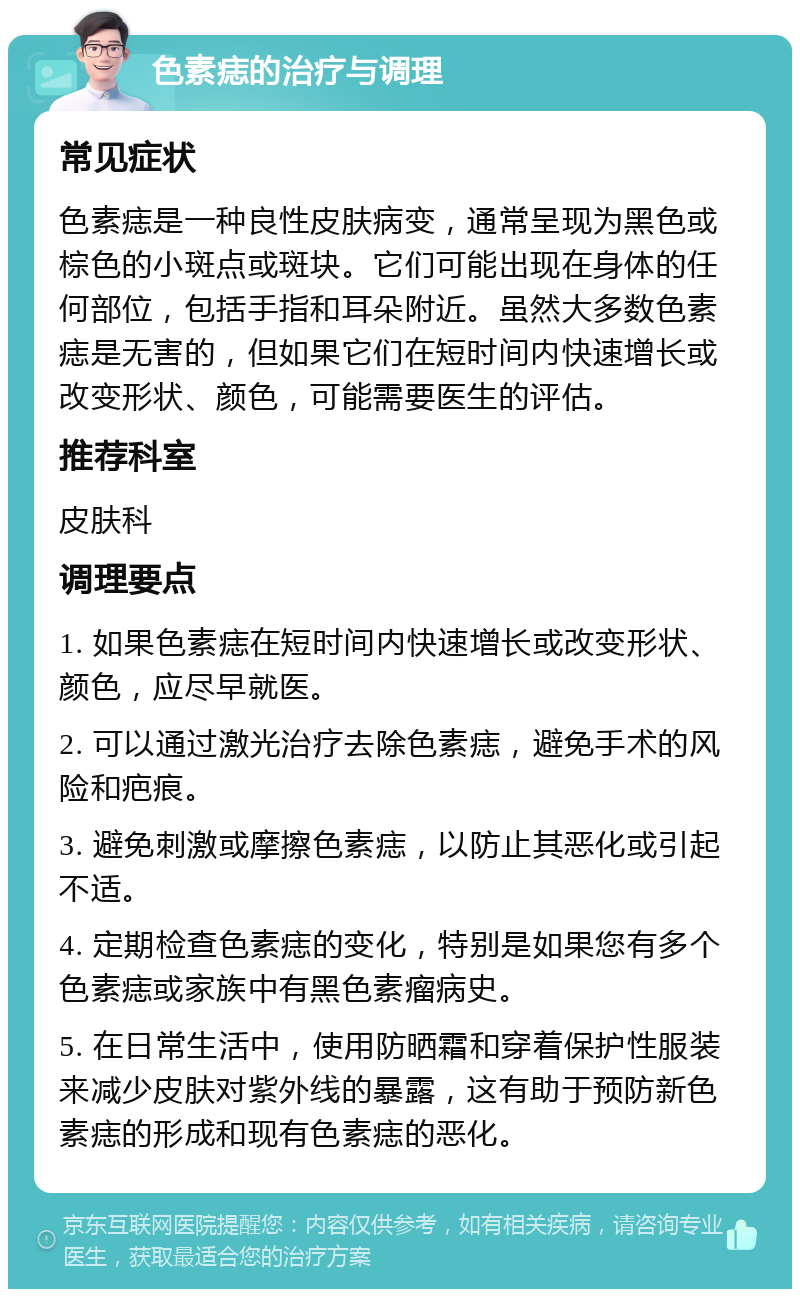 色素痣的治疗与调理 常见症状 色素痣是一种良性皮肤病变，通常呈现为黑色或棕色的小斑点或斑块。它们可能出现在身体的任何部位，包括手指和耳朵附近。虽然大多数色素痣是无害的，但如果它们在短时间内快速增长或改变形状、颜色，可能需要医生的评估。 推荐科室 皮肤科 调理要点 1. 如果色素痣在短时间内快速增长或改变形状、颜色，应尽早就医。 2. 可以通过激光治疗去除色素痣，避免手术的风险和疤痕。 3. 避免刺激或摩擦色素痣，以防止其恶化或引起不适。 4. 定期检查色素痣的变化，特别是如果您有多个色素痣或家族中有黑色素瘤病史。 5. 在日常生活中，使用防晒霜和穿着保护性服装来减少皮肤对紫外线的暴露，这有助于预防新色素痣的形成和现有色素痣的恶化。