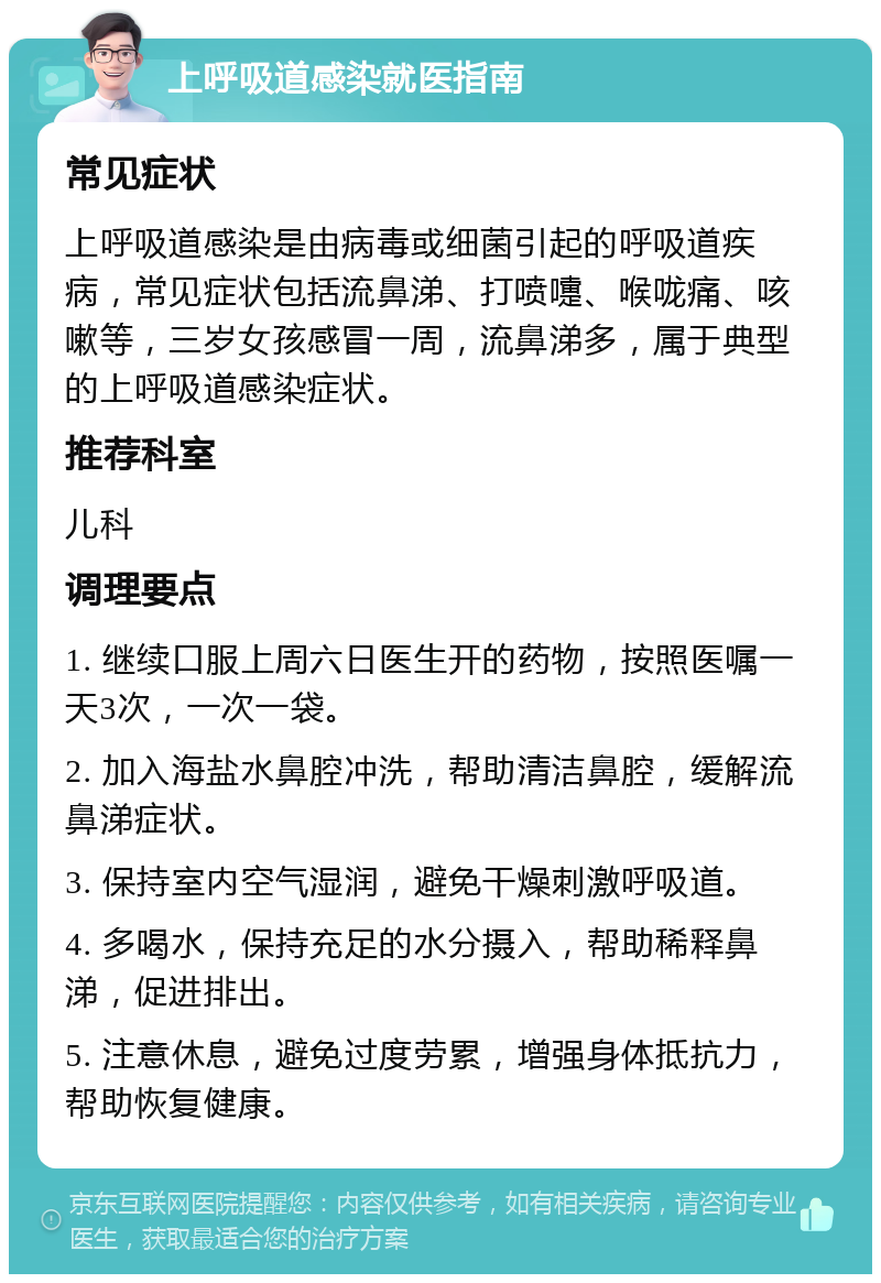 上呼吸道感染就医指南 常见症状 上呼吸道感染是由病毒或细菌引起的呼吸道疾病，常见症状包括流鼻涕、打喷嚏、喉咙痛、咳嗽等，三岁女孩感冒一周，流鼻涕多，属于典型的上呼吸道感染症状。 推荐科室 儿科 调理要点 1. 继续口服上周六日医生开的药物，按照医嘱一天3次，一次一袋。 2. 加入海盐水鼻腔冲洗，帮助清洁鼻腔，缓解流鼻涕症状。 3. 保持室内空气湿润，避免干燥刺激呼吸道。 4. 多喝水，保持充足的水分摄入，帮助稀释鼻涕，促进排出。 5. 注意休息，避免过度劳累，增强身体抵抗力，帮助恢复健康。