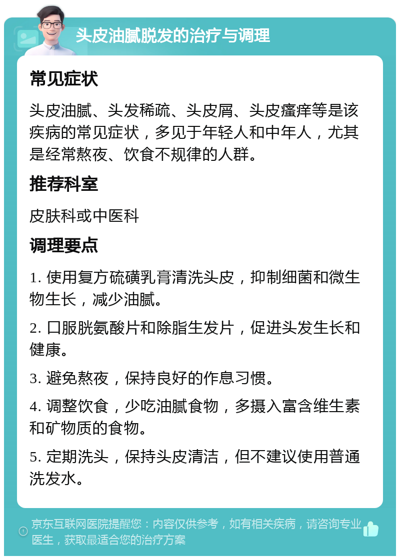 头皮油腻脱发的治疗与调理 常见症状 头皮油腻、头发稀疏、头皮屑、头皮瘙痒等是该疾病的常见症状，多见于年轻人和中年人，尤其是经常熬夜、饮食不规律的人群。 推荐科室 皮肤科或中医科 调理要点 1. 使用复方硫磺乳膏清洗头皮，抑制细菌和微生物生长，减少油腻。 2. 口服胱氨酸片和除脂生发片，促进头发生长和健康。 3. 避免熬夜，保持良好的作息习惯。 4. 调整饮食，少吃油腻食物，多摄入富含维生素和矿物质的食物。 5. 定期洗头，保持头皮清洁，但不建议使用普通洗发水。