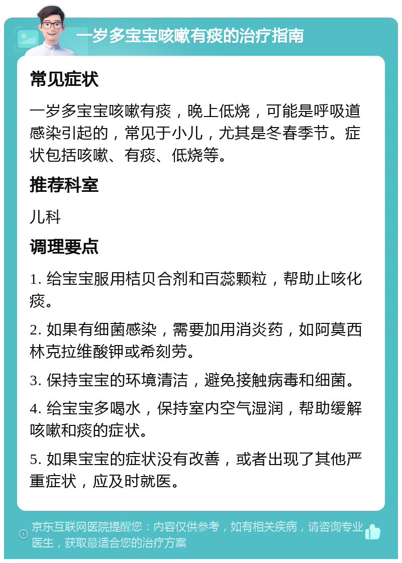 一岁多宝宝咳嗽有痰的治疗指南 常见症状 一岁多宝宝咳嗽有痰，晚上低烧，可能是呼吸道感染引起的，常见于小儿，尤其是冬春季节。症状包括咳嗽、有痰、低烧等。 推荐科室 儿科 调理要点 1. 给宝宝服用桔贝合剂和百蕊颗粒，帮助止咳化痰。 2. 如果有细菌感染，需要加用消炎药，如阿莫西林克拉维酸钾或希刻劳。 3. 保持宝宝的环境清洁，避免接触病毒和细菌。 4. 给宝宝多喝水，保持室内空气湿润，帮助缓解咳嗽和痰的症状。 5. 如果宝宝的症状没有改善，或者出现了其他严重症状，应及时就医。