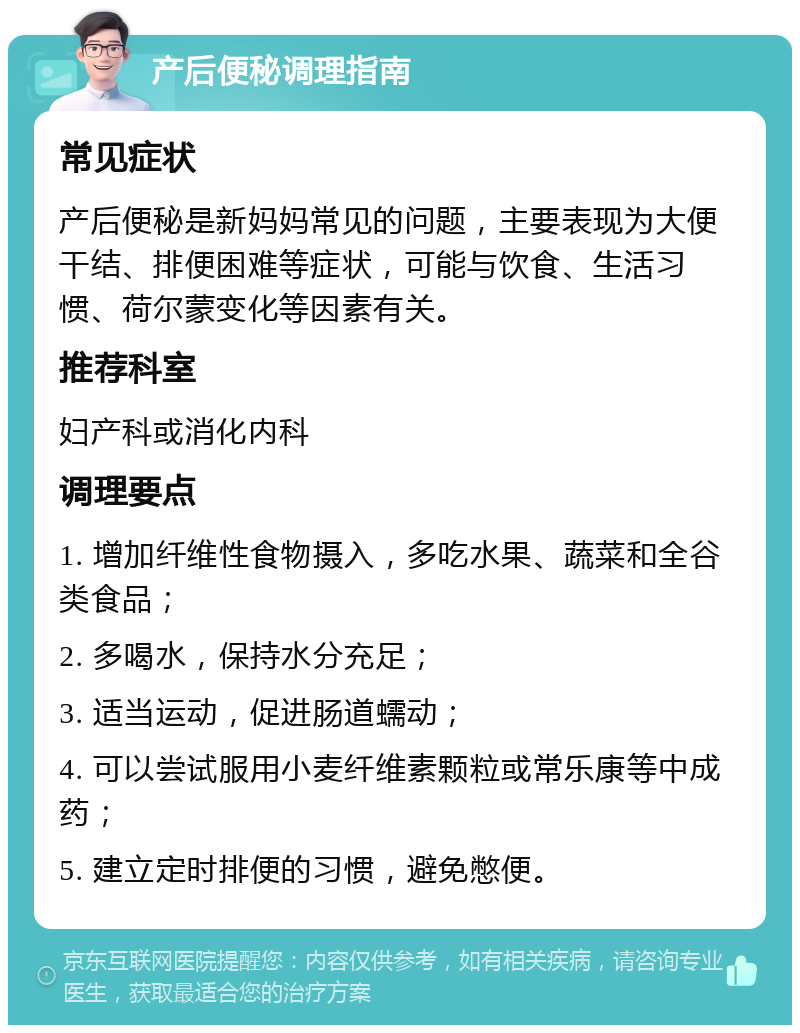 产后便秘调理指南 常见症状 产后便秘是新妈妈常见的问题，主要表现为大便干结、排便困难等症状，可能与饮食、生活习惯、荷尔蒙变化等因素有关。 推荐科室 妇产科或消化内科 调理要点 1. 增加纤维性食物摄入，多吃水果、蔬菜和全谷类食品； 2. 多喝水，保持水分充足； 3. 适当运动，促进肠道蠕动； 4. 可以尝试服用小麦纤维素颗粒或常乐康等中成药； 5. 建立定时排便的习惯，避免憋便。