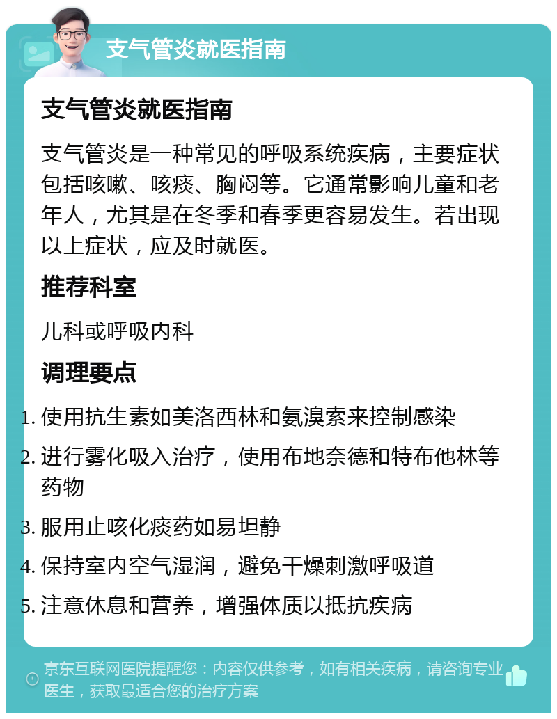 支气管炎就医指南 支气管炎就医指南 支气管炎是一种常见的呼吸系统疾病，主要症状包括咳嗽、咳痰、胸闷等。它通常影响儿童和老年人，尤其是在冬季和春季更容易发生。若出现以上症状，应及时就医。 推荐科室 儿科或呼吸内科 调理要点 使用抗生素如美洛西林和氨溴索来控制感染 进行雾化吸入治疗，使用布地奈德和特布他林等药物 服用止咳化痰药如易坦静 保持室内空气湿润，避免干燥刺激呼吸道 注意休息和营养，增强体质以抵抗疾病