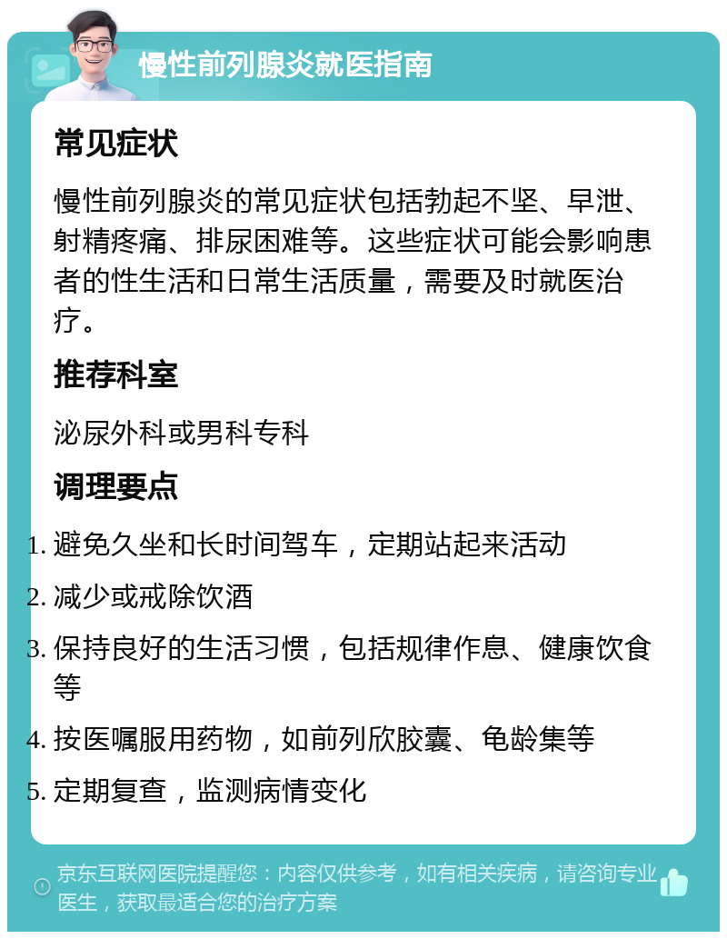 慢性前列腺炎就医指南 常见症状 慢性前列腺炎的常见症状包括勃起不坚、早泄、射精疼痛、排尿困难等。这些症状可能会影响患者的性生活和日常生活质量，需要及时就医治疗。 推荐科室 泌尿外科或男科专科 调理要点 避免久坐和长时间驾车，定期站起来活动 减少或戒除饮酒 保持良好的生活习惯，包括规律作息、健康饮食等 按医嘱服用药物，如前列欣胶囊、龟龄集等 定期复查，监测病情变化