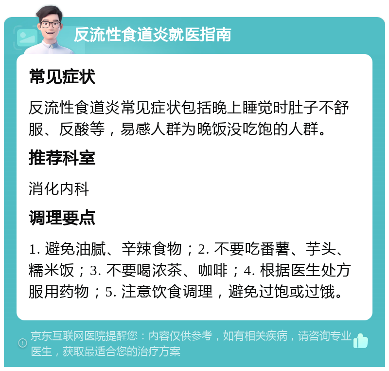 反流性食道炎就医指南 常见症状 反流性食道炎常见症状包括晚上睡觉时肚子不舒服、反酸等，易感人群为晚饭没吃饱的人群。 推荐科室 消化内科 调理要点 1. 避免油腻、辛辣食物；2. 不要吃番薯、芋头、糯米饭；3. 不要喝浓茶、咖啡；4. 根据医生处方服用药物；5. 注意饮食调理，避免过饱或过饿。