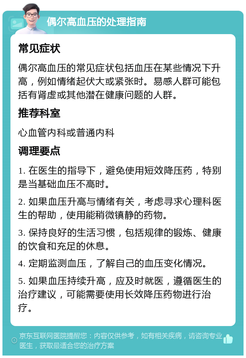 偶尔高血压的处理指南 常见症状 偶尔高血压的常见症状包括血压在某些情况下升高，例如情绪起伏大或紧张时。易感人群可能包括有肾虚或其他潜在健康问题的人群。 推荐科室 心血管内科或普通内科 调理要点 1. 在医生的指导下，避免使用短效降压药，特别是当基础血压不高时。 2. 如果血压升高与情绪有关，考虑寻求心理科医生的帮助，使用能稍微镇静的药物。 3. 保持良好的生活习惯，包括规律的锻炼、健康的饮食和充足的休息。 4. 定期监测血压，了解自己的血压变化情况。 5. 如果血压持续升高，应及时就医，遵循医生的治疗建议，可能需要使用长效降压药物进行治疗。