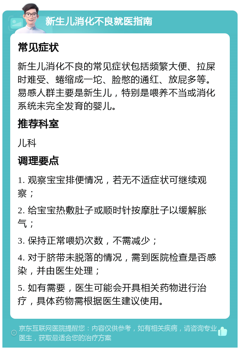 新生儿消化不良就医指南 常见症状 新生儿消化不良的常见症状包括频繁大便、拉屎时难受、蜷缩成一坨、脸憋的通红、放屁多等。易感人群主要是新生儿，特别是喂养不当或消化系统未完全发育的婴儿。 推荐科室 儿科 调理要点 1. 观察宝宝排便情况，若无不适症状可继续观察； 2. 给宝宝热敷肚子或顺时针按摩肚子以缓解胀气； 3. 保持正常喂奶次数，不需减少； 4. 对于脐带未脱落的情况，需到医院检查是否感染，并由医生处理； 5. 如有需要，医生可能会开具相关药物进行治疗，具体药物需根据医生建议使用。