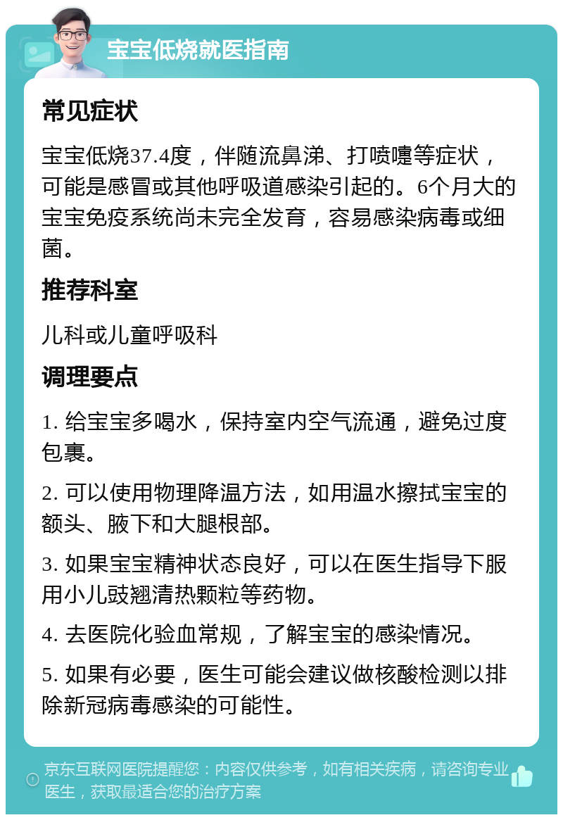 宝宝低烧就医指南 常见症状 宝宝低烧37.4度，伴随流鼻涕、打喷嚏等症状，可能是感冒或其他呼吸道感染引起的。6个月大的宝宝免疫系统尚未完全发育，容易感染病毒或细菌。 推荐科室 儿科或儿童呼吸科 调理要点 1. 给宝宝多喝水，保持室内空气流通，避免过度包裹。 2. 可以使用物理降温方法，如用温水擦拭宝宝的额头、腋下和大腿根部。 3. 如果宝宝精神状态良好，可以在医生指导下服用小儿豉翘清热颗粒等药物。 4. 去医院化验血常规，了解宝宝的感染情况。 5. 如果有必要，医生可能会建议做核酸检测以排除新冠病毒感染的可能性。