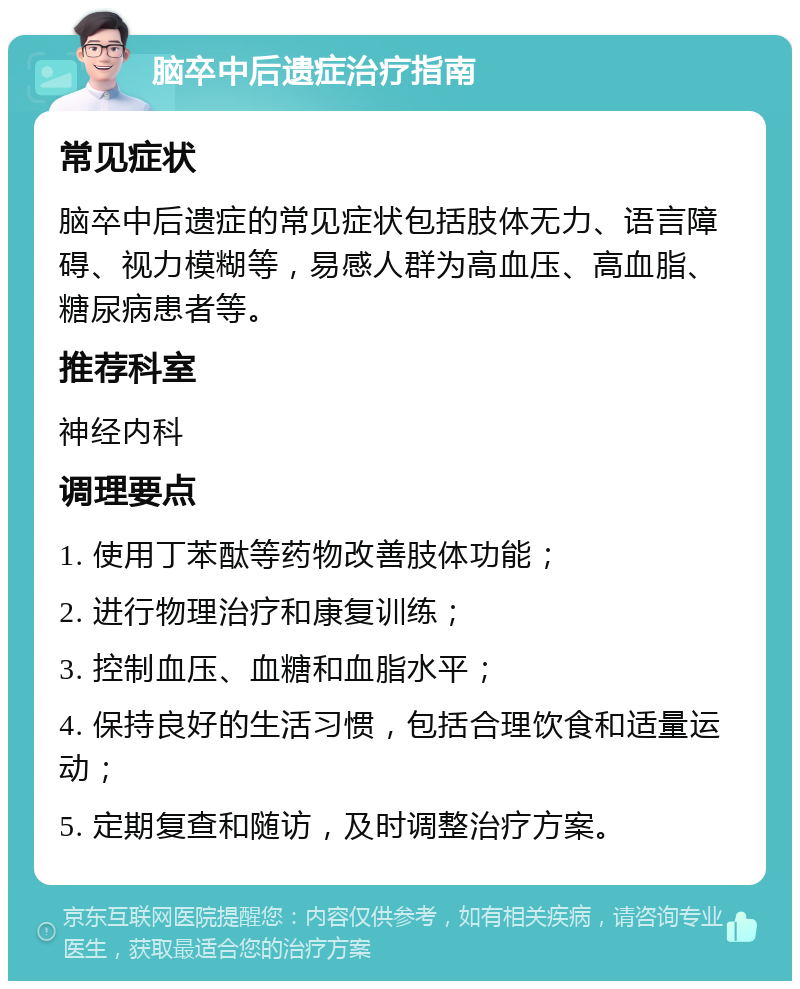 脑卒中后遗症治疗指南 常见症状 脑卒中后遗症的常见症状包括肢体无力、语言障碍、视力模糊等，易感人群为高血压、高血脂、糖尿病患者等。 推荐科室 神经内科 调理要点 1. 使用丁苯酞等药物改善肢体功能； 2. 进行物理治疗和康复训练； 3. 控制血压、血糖和血脂水平； 4. 保持良好的生活习惯，包括合理饮食和适量运动； 5. 定期复查和随访，及时调整治疗方案。