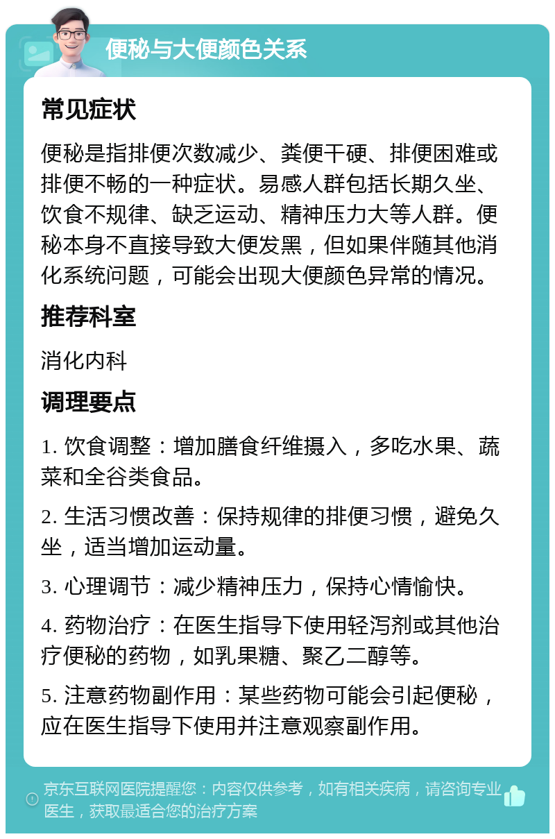 便秘与大便颜色关系 常见症状 便秘是指排便次数减少、粪便干硬、排便困难或排便不畅的一种症状。易感人群包括长期久坐、饮食不规律、缺乏运动、精神压力大等人群。便秘本身不直接导致大便发黑，但如果伴随其他消化系统问题，可能会出现大便颜色异常的情况。 推荐科室 消化内科 调理要点 1. 饮食调整：增加膳食纤维摄入，多吃水果、蔬菜和全谷类食品。 2. 生活习惯改善：保持规律的排便习惯，避免久坐，适当增加运动量。 3. 心理调节：减少精神压力，保持心情愉快。 4. 药物治疗：在医生指导下使用轻泻剂或其他治疗便秘的药物，如乳果糖、聚乙二醇等。 5. 注意药物副作用：某些药物可能会引起便秘，应在医生指导下使用并注意观察副作用。