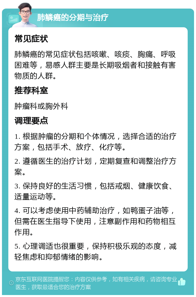 肺鳞癌的分期与治疗 常见症状 肺鳞癌的常见症状包括咳嗽、咳痰、胸痛、呼吸困难等，易感人群主要是长期吸烟者和接触有害物质的人群。 推荐科室 肿瘤科或胸外科 调理要点 1. 根据肿瘤的分期和个体情况，选择合适的治疗方案，包括手术、放疗、化疗等。 2. 遵循医生的治疗计划，定期复查和调整治疗方案。 3. 保持良好的生活习惯，包括戒烟、健康饮食、适量运动等。 4. 可以考虑使用中药辅助治疗，如鸭蛋子油等，但需在医生指导下使用，注意副作用和药物相互作用。 5. 心理调适也很重要，保持积极乐观的态度，减轻焦虑和抑郁情绪的影响。