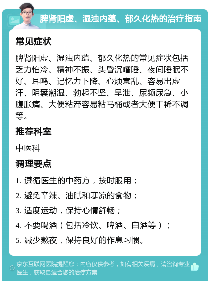 脾肾阳虚、湿浊内蕴、郁久化热的治疗指南 常见症状 脾肾阳虚、湿浊内蕴、郁久化热的常见症状包括乏力怕冷、精神不振、头昏沉嗜睡、夜间睡眠不好、耳鸣、记忆力下降、心烦意乱、容易出虚汗、阴囊潮湿、勃起不坚、早泄、尿频尿急、小腹胀痛、大便粘滞容易粘马桶或者大便干稀不调等。 推荐科室 中医科 调理要点 1. 遵循医生的中药方，按时服用； 2. 避免辛辣、油腻和寒凉的食物； 3. 适度运动，保持心情舒畅； 4. 不要喝酒（包括冷饮、啤酒、白酒等）； 5. 减少熬夜，保持良好的作息习惯。