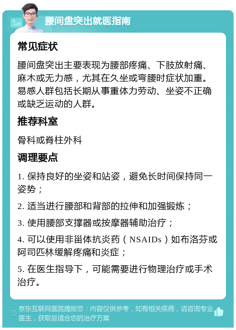 腰间盘突出就医指南 常见症状 腰间盘突出主要表现为腰部疼痛、下肢放射痛、麻木或无力感，尤其在久坐或弯腰时症状加重。易感人群包括长期从事重体力劳动、坐姿不正确或缺乏运动的人群。 推荐科室 骨科或脊柱外科 调理要点 1. 保持良好的坐姿和站姿，避免长时间保持同一姿势； 2. 适当进行腰部和背部的拉伸和加强锻炼； 3. 使用腰部支撑器或按摩器辅助治疗； 4. 可以使用非甾体抗炎药（NSAIDs）如布洛芬或阿司匹林缓解疼痛和炎症； 5. 在医生指导下，可能需要进行物理治疗或手术治疗。