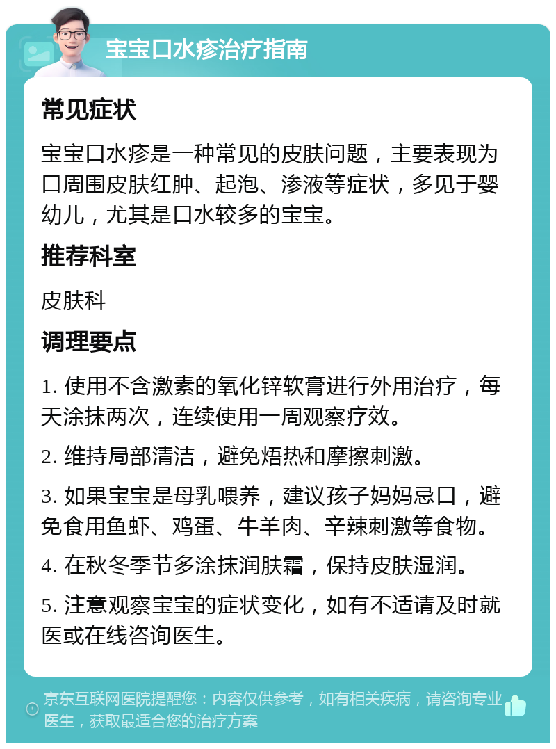 宝宝口水疹治疗指南 常见症状 宝宝口水疹是一种常见的皮肤问题，主要表现为口周围皮肤红肿、起泡、渗液等症状，多见于婴幼儿，尤其是口水较多的宝宝。 推荐科室 皮肤科 调理要点 1. 使用不含激素的氧化锌软膏进行外用治疗，每天涂抹两次，连续使用一周观察疗效。 2. 维持局部清洁，避免焐热和摩擦刺激。 3. 如果宝宝是母乳喂养，建议孩子妈妈忌口，避免食用鱼虾、鸡蛋、牛羊肉、辛辣刺激等食物。 4. 在秋冬季节多涂抹润肤霜，保持皮肤湿润。 5. 注意观察宝宝的症状变化，如有不适请及时就医或在线咨询医生。