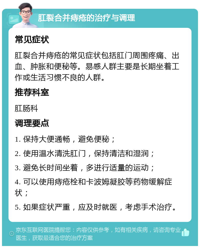 肛裂合并痔疮的治疗与调理 常见症状 肛裂合并痔疮的常见症状包括肛门周围疼痛、出血、肿胀和便秘等。易感人群主要是长期坐着工作或生活习惯不良的人群。 推荐科室 肛肠科 调理要点 1. 保持大便通畅，避免便秘； 2. 使用温水清洗肛门，保持清洁和湿润； 3. 避免长时间坐着，多进行适量的运动； 4. 可以使用痔疮栓和卡波姆凝胶等药物缓解症状； 5. 如果症状严重，应及时就医，考虑手术治疗。