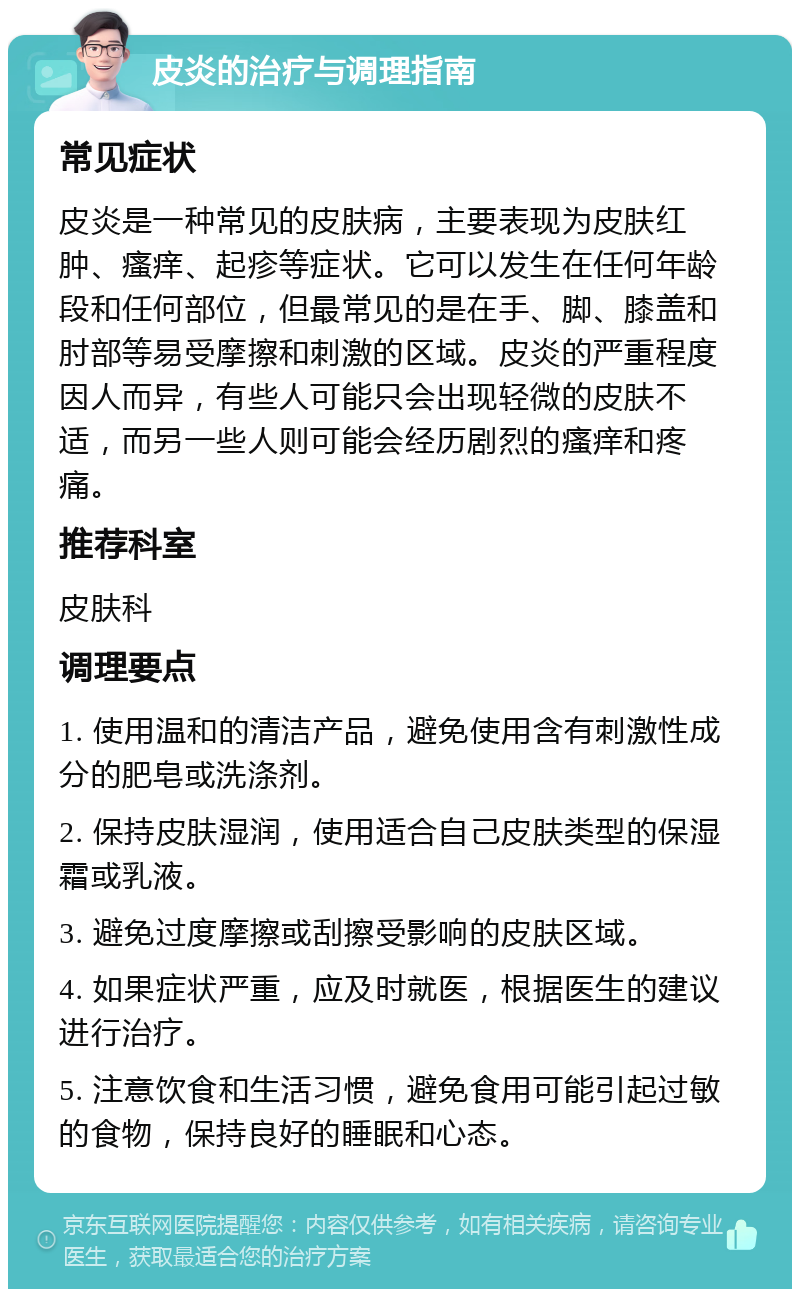 皮炎的治疗与调理指南 常见症状 皮炎是一种常见的皮肤病，主要表现为皮肤红肿、瘙痒、起疹等症状。它可以发生在任何年龄段和任何部位，但最常见的是在手、脚、膝盖和肘部等易受摩擦和刺激的区域。皮炎的严重程度因人而异，有些人可能只会出现轻微的皮肤不适，而另一些人则可能会经历剧烈的瘙痒和疼痛。 推荐科室 皮肤科 调理要点 1. 使用温和的清洁产品，避免使用含有刺激性成分的肥皂或洗涤剂。 2. 保持皮肤湿润，使用适合自己皮肤类型的保湿霜或乳液。 3. 避免过度摩擦或刮擦受影响的皮肤区域。 4. 如果症状严重，应及时就医，根据医生的建议进行治疗。 5. 注意饮食和生活习惯，避免食用可能引起过敏的食物，保持良好的睡眠和心态。