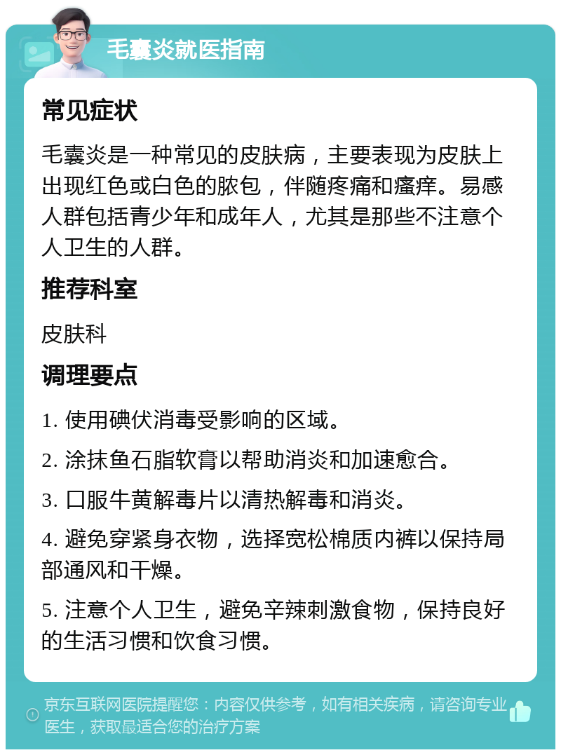 毛囊炎就医指南 常见症状 毛囊炎是一种常见的皮肤病，主要表现为皮肤上出现红色或白色的脓包，伴随疼痛和瘙痒。易感人群包括青少年和成年人，尤其是那些不注意个人卫生的人群。 推荐科室 皮肤科 调理要点 1. 使用碘伏消毒受影响的区域。 2. 涂抹鱼石脂软膏以帮助消炎和加速愈合。 3. 口服牛黄解毒片以清热解毒和消炎。 4. 避免穿紧身衣物，选择宽松棉质内裤以保持局部通风和干燥。 5. 注意个人卫生，避免辛辣刺激食物，保持良好的生活习惯和饮食习惯。