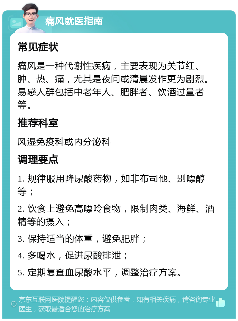 痛风就医指南 常见症状 痛风是一种代谢性疾病，主要表现为关节红、肿、热、痛，尤其是夜间或清晨发作更为剧烈。易感人群包括中老年人、肥胖者、饮酒过量者等。 推荐科室 风湿免疫科或内分泌科 调理要点 1. 规律服用降尿酸药物，如非布司他、别嘌醇等； 2. 饮食上避免高嘌呤食物，限制肉类、海鲜、酒精等的摄入； 3. 保持适当的体重，避免肥胖； 4. 多喝水，促进尿酸排泄； 5. 定期复查血尿酸水平，调整治疗方案。