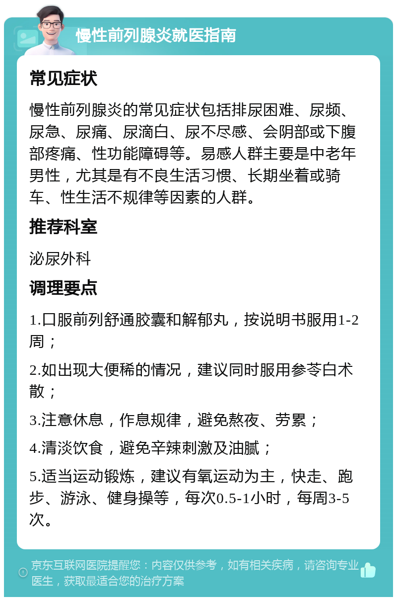 慢性前列腺炎就医指南 常见症状 慢性前列腺炎的常见症状包括排尿困难、尿频、尿急、尿痛、尿滴白、尿不尽感、会阴部或下腹部疼痛、性功能障碍等。易感人群主要是中老年男性，尤其是有不良生活习惯、长期坐着或骑车、性生活不规律等因素的人群。 推荐科室 泌尿外科 调理要点 1.口服前列舒通胶囊和解郁丸，按说明书服用1-2周； 2.如出现大便稀的情况，建议同时服用参苓白术散； 3.注意休息，作息规律，避免熬夜、劳累； 4.清淡饮食，避免辛辣刺激及油腻； 5.适当运动锻炼，建议有氧运动为主，快走、跑步、游泳、健身操等，每次0.5-1小时，每周3-5次。