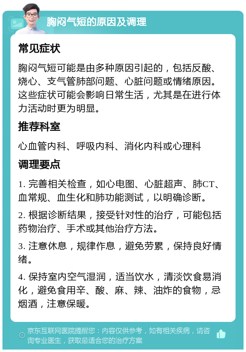 胸闷气短的原因及调理 常见症状 胸闷气短可能是由多种原因引起的，包括反酸、烧心、支气管肺部问题、心脏问题或情绪原因。这些症状可能会影响日常生活，尤其是在进行体力活动时更为明显。 推荐科室 心血管内科、呼吸内科、消化内科或心理科 调理要点 1. 完善相关检查，如心电图、心脏超声、肺CT、血常规、血生化和肺功能测试，以明确诊断。 2. 根据诊断结果，接受针对性的治疗，可能包括药物治疗、手术或其他治疗方法。 3. 注意休息，规律作息，避免劳累，保持良好情绪。 4. 保持室内空气湿润，适当饮水，清淡饮食易消化，避免食用辛、酸、麻、辣、油炸的食物，忌烟酒，注意保暖。