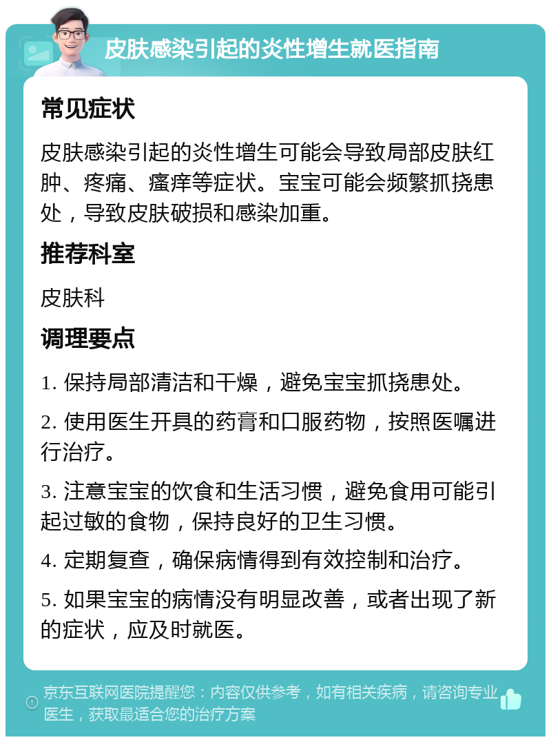 皮肤感染引起的炎性增生就医指南 常见症状 皮肤感染引起的炎性增生可能会导致局部皮肤红肿、疼痛、瘙痒等症状。宝宝可能会频繁抓挠患处，导致皮肤破损和感染加重。 推荐科室 皮肤科 调理要点 1. 保持局部清洁和干燥，避免宝宝抓挠患处。 2. 使用医生开具的药膏和口服药物，按照医嘱进行治疗。 3. 注意宝宝的饮食和生活习惯，避免食用可能引起过敏的食物，保持良好的卫生习惯。 4. 定期复查，确保病情得到有效控制和治疗。 5. 如果宝宝的病情没有明显改善，或者出现了新的症状，应及时就医。