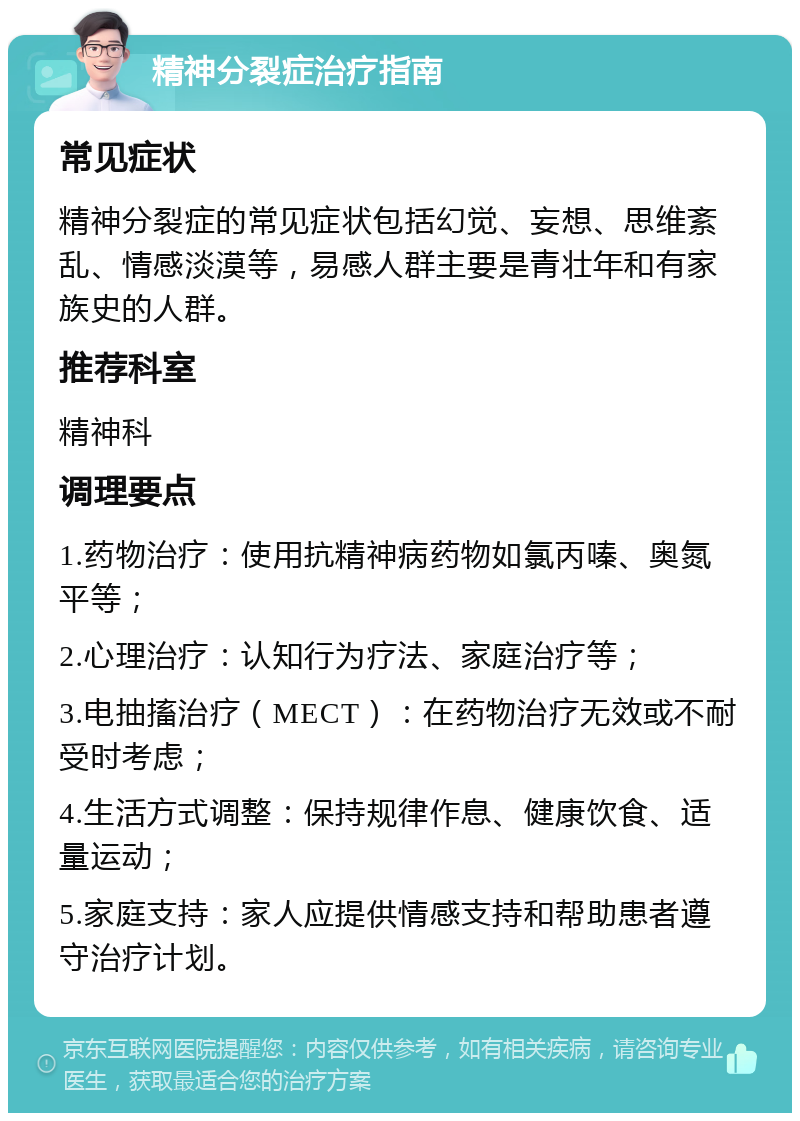 精神分裂症治疗指南 常见症状 精神分裂症的常见症状包括幻觉、妄想、思维紊乱、情感淡漠等，易感人群主要是青壮年和有家族史的人群。 推荐科室 精神科 调理要点 1.药物治疗：使用抗精神病药物如氯丙嗪、奥氮平等； 2.心理治疗：认知行为疗法、家庭治疗等； 3.电抽搐治疗（MECT）：在药物治疗无效或不耐受时考虑； 4.生活方式调整：保持规律作息、健康饮食、适量运动； 5.家庭支持：家人应提供情感支持和帮助患者遵守治疗计划。