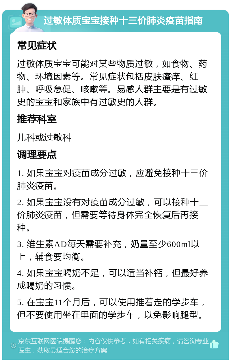 过敏体质宝宝接种十三价肺炎疫苗指南 常见症状 过敏体质宝宝可能对某些物质过敏，如食物、药物、环境因素等。常见症状包括皮肤瘙痒、红肿、呼吸急促、咳嗽等。易感人群主要是有过敏史的宝宝和家族中有过敏史的人群。 推荐科室 儿科或过敏科 调理要点 1. 如果宝宝对疫苗成分过敏，应避免接种十三价肺炎疫苗。 2. 如果宝宝没有对疫苗成分过敏，可以接种十三价肺炎疫苗，但需要等待身体完全恢复后再接种。 3. 维生素AD每天需要补充，奶量至少600ml以上，辅食要均衡。 4. 如果宝宝喝奶不足，可以适当补钙，但最好养成喝奶的习惯。 5. 在宝宝11个月后，可以使用推着走的学步车，但不要使用坐在里面的学步车，以免影响腿型。