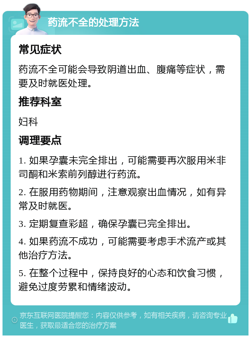 药流不全的处理方法 常见症状 药流不全可能会导致阴道出血、腹痛等症状，需要及时就医处理。 推荐科室 妇科 调理要点 1. 如果孕囊未完全排出，可能需要再次服用米非司酮和米索前列醇进行药流。 2. 在服用药物期间，注意观察出血情况，如有异常及时就医。 3. 定期复查彩超，确保孕囊已完全排出。 4. 如果药流不成功，可能需要考虑手术流产或其他治疗方法。 5. 在整个过程中，保持良好的心态和饮食习惯，避免过度劳累和情绪波动。