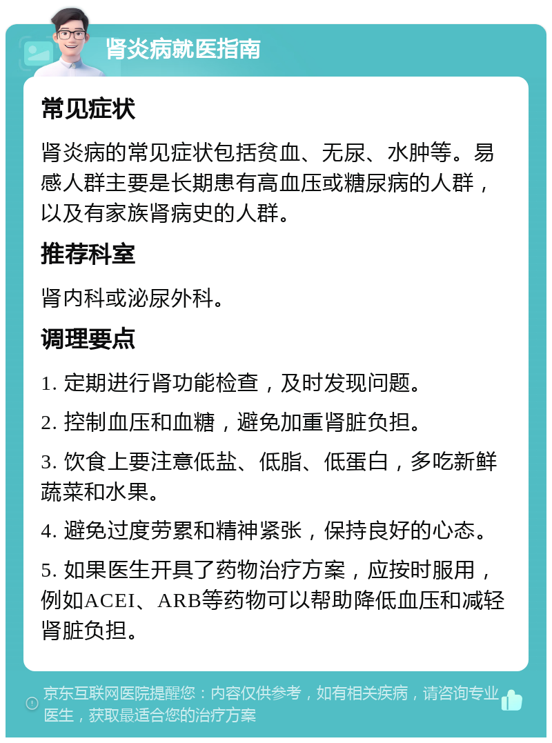 肾炎病就医指南 常见症状 肾炎病的常见症状包括贫血、无尿、水肿等。易感人群主要是长期患有高血压或糖尿病的人群，以及有家族肾病史的人群。 推荐科室 肾内科或泌尿外科。 调理要点 1. 定期进行肾功能检查，及时发现问题。 2. 控制血压和血糖，避免加重肾脏负担。 3. 饮食上要注意低盐、低脂、低蛋白，多吃新鲜蔬菜和水果。 4. 避免过度劳累和精神紧张，保持良好的心态。 5. 如果医生开具了药物治疗方案，应按时服用，例如ACEI、ARB等药物可以帮助降低血压和减轻肾脏负担。