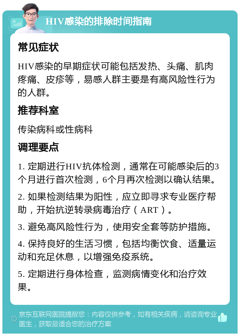 HIV感染的排除时间指南 常见症状 HIV感染的早期症状可能包括发热、头痛、肌肉疼痛、皮疹等，易感人群主要是有高风险性行为的人群。 推荐科室 传染病科或性病科 调理要点 1. 定期进行HIV抗体检测，通常在可能感染后的3个月进行首次检测，6个月再次检测以确认结果。 2. 如果检测结果为阳性，应立即寻求专业医疗帮助，开始抗逆转录病毒治疗（ART）。 3. 避免高风险性行为，使用安全套等防护措施。 4. 保持良好的生活习惯，包括均衡饮食、适量运动和充足休息，以增强免疫系统。 5. 定期进行身体检查，监测病情变化和治疗效果。