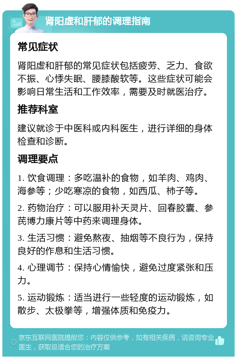 肾阳虚和肝郁的调理指南 常见症状 肾阳虚和肝郁的常见症状包括疲劳、乏力、食欲不振、心悸失眠、腰膝酸软等。这些症状可能会影响日常生活和工作效率，需要及时就医治疗。 推荐科室 建议就诊于中医科或内科医生，进行详细的身体检查和诊断。 调理要点 1. 饮食调理：多吃温补的食物，如羊肉、鸡肉、海参等；少吃寒凉的食物，如西瓜、柿子等。 2. 药物治疗：可以服用补天灵片、回春胶囊、参芪博力康片等中药来调理身体。 3. 生活习惯：避免熬夜、抽烟等不良行为，保持良好的作息和生活习惯。 4. 心理调节：保持心情愉快，避免过度紧张和压力。 5. 运动锻炼：适当进行一些轻度的运动锻炼，如散步、太极拳等，增强体质和免疫力。