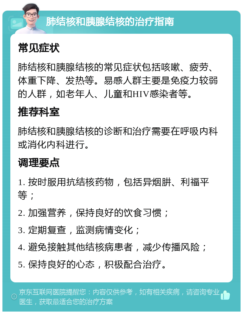 肺结核和胰腺结核的治疗指南 常见症状 肺结核和胰腺结核的常见症状包括咳嗽、疲劳、体重下降、发热等。易感人群主要是免疫力较弱的人群，如老年人、儿童和HIV感染者等。 推荐科室 肺结核和胰腺结核的诊断和治疗需要在呼吸内科或消化内科进行。 调理要点 1. 按时服用抗结核药物，包括异烟肼、利福平等； 2. 加强营养，保持良好的饮食习惯； 3. 定期复查，监测病情变化； 4. 避免接触其他结核病患者，减少传播风险； 5. 保持良好的心态，积极配合治疗。