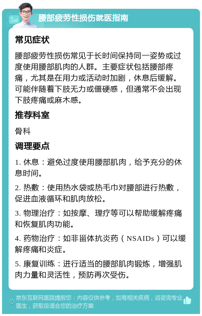 腰部疲劳性损伤就医指南 常见症状 腰部疲劳性损伤常见于长时间保持同一姿势或过度使用腰部肌肉的人群。主要症状包括腰部疼痛，尤其是在用力或活动时加剧，休息后缓解。可能伴随着下肢无力或僵硬感，但通常不会出现下肢疼痛或麻木感。 推荐科室 骨科 调理要点 1. 休息：避免过度使用腰部肌肉，给予充分的休息时间。 2. 热敷：使用热水袋或热毛巾对腰部进行热敷，促进血液循环和肌肉放松。 3. 物理治疗：如按摩、理疗等可以帮助缓解疼痛和恢复肌肉功能。 4. 药物治疗：如非甾体抗炎药（NSAIDs）可以缓解疼痛和炎症。 5. 康复训练：进行适当的腰部肌肉锻炼，增强肌肉力量和灵活性，预防再次受伤。