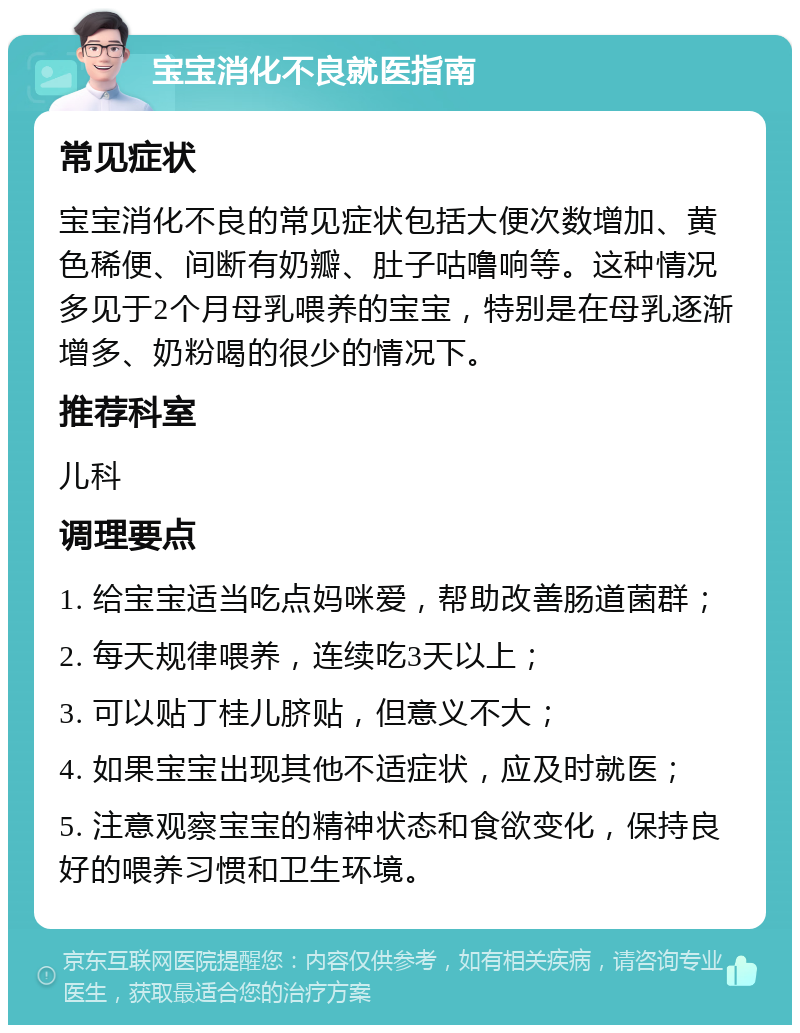 宝宝消化不良就医指南 常见症状 宝宝消化不良的常见症状包括大便次数增加、黄色稀便、间断有奶瓣、肚子咕噜响等。这种情况多见于2个月母乳喂养的宝宝，特别是在母乳逐渐增多、奶粉喝的很少的情况下。 推荐科室 儿科 调理要点 1. 给宝宝适当吃点妈咪爱，帮助改善肠道菌群； 2. 每天规律喂养，连续吃3天以上； 3. 可以贴丁桂儿脐贴，但意义不大； 4. 如果宝宝出现其他不适症状，应及时就医； 5. 注意观察宝宝的精神状态和食欲变化，保持良好的喂养习惯和卫生环境。