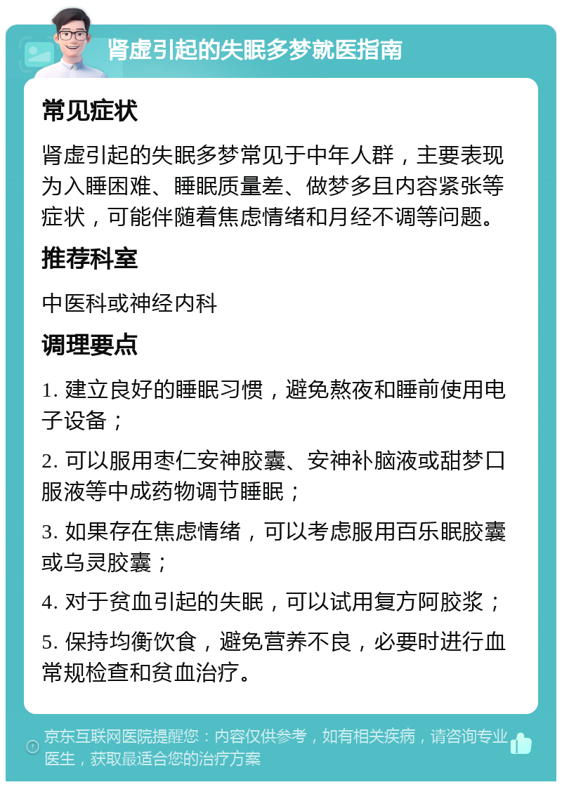 肾虚引起的失眠多梦就医指南 常见症状 肾虚引起的失眠多梦常见于中年人群，主要表现为入睡困难、睡眠质量差、做梦多且内容紧张等症状，可能伴随着焦虑情绪和月经不调等问题。 推荐科室 中医科或神经内科 调理要点 1. 建立良好的睡眠习惯，避免熬夜和睡前使用电子设备； 2. 可以服用枣仁安神胶囊、安神补脑液或甜梦口服液等中成药物调节睡眠； 3. 如果存在焦虑情绪，可以考虑服用百乐眠胶囊或乌灵胶囊； 4. 对于贫血引起的失眠，可以试用复方阿胶浆； 5. 保持均衡饮食，避免营养不良，必要时进行血常规检查和贫血治疗。