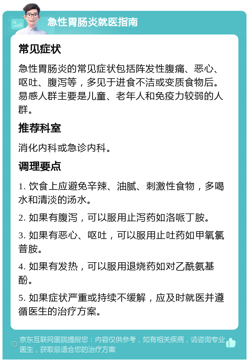 急性胃肠炎就医指南 常见症状 急性胃肠炎的常见症状包括阵发性腹痛、恶心、呕吐、腹泻等，多见于进食不洁或变质食物后。易感人群主要是儿童、老年人和免疫力较弱的人群。 推荐科室 消化内科或急诊内科。 调理要点 1. 饮食上应避免辛辣、油腻、刺激性食物，多喝水和清淡的汤水。 2. 如果有腹泻，可以服用止泻药如洛哌丁胺。 3. 如果有恶心、呕吐，可以服用止吐药如甲氧氯普胺。 4. 如果有发热，可以服用退烧药如对乙酰氨基酚。 5. 如果症状严重或持续不缓解，应及时就医并遵循医生的治疗方案。