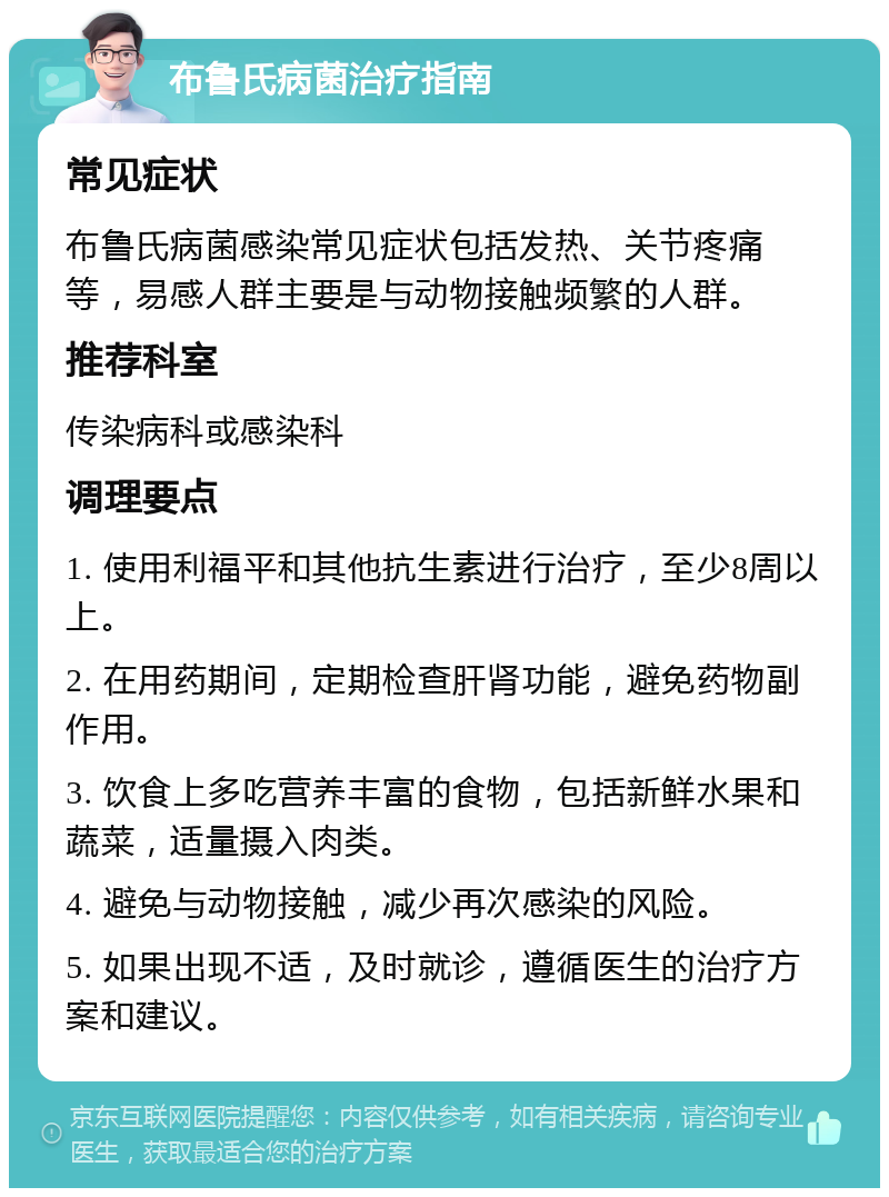 布鲁氏病菌治疗指南 常见症状 布鲁氏病菌感染常见症状包括发热、关节疼痛等，易感人群主要是与动物接触频繁的人群。 推荐科室 传染病科或感染科 调理要点 1. 使用利福平和其他抗生素进行治疗，至少8周以上。 2. 在用药期间，定期检查肝肾功能，避免药物副作用。 3. 饮食上多吃营养丰富的食物，包括新鲜水果和蔬菜，适量摄入肉类。 4. 避免与动物接触，减少再次感染的风险。 5. 如果出现不适，及时就诊，遵循医生的治疗方案和建议。