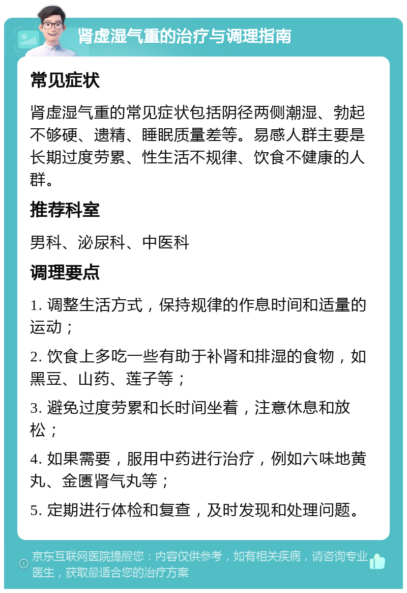 肾虚湿气重的治疗与调理指南 常见症状 肾虚湿气重的常见症状包括阴径两侧潮湿、勃起不够硬、遗精、睡眠质量差等。易感人群主要是长期过度劳累、性生活不规律、饮食不健康的人群。 推荐科室 男科、泌尿科、中医科 调理要点 1. 调整生活方式，保持规律的作息时间和适量的运动； 2. 饮食上多吃一些有助于补肾和排湿的食物，如黑豆、山药、莲子等； 3. 避免过度劳累和长时间坐着，注意休息和放松； 4. 如果需要，服用中药进行治疗，例如六味地黄丸、金匮肾气丸等； 5. 定期进行体检和复查，及时发现和处理问题。