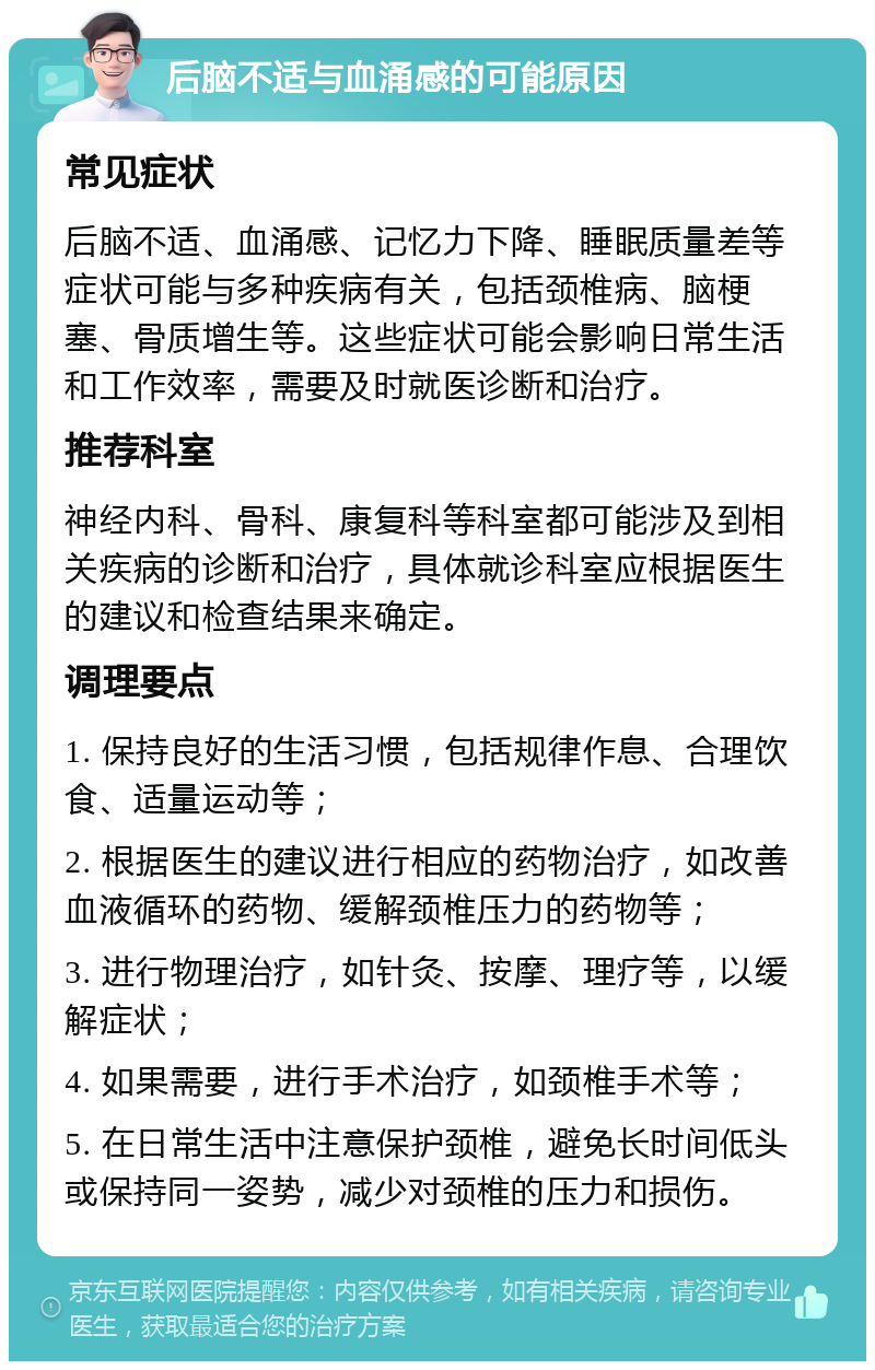 后脑不适与血涌感的可能原因 常见症状 后脑不适、血涌感、记忆力下降、睡眠质量差等症状可能与多种疾病有关，包括颈椎病、脑梗塞、骨质增生等。这些症状可能会影响日常生活和工作效率，需要及时就医诊断和治疗。 推荐科室 神经内科、骨科、康复科等科室都可能涉及到相关疾病的诊断和治疗，具体就诊科室应根据医生的建议和检查结果来确定。 调理要点 1. 保持良好的生活习惯，包括规律作息、合理饮食、适量运动等； 2. 根据医生的建议进行相应的药物治疗，如改善血液循环的药物、缓解颈椎压力的药物等； 3. 进行物理治疗，如针灸、按摩、理疗等，以缓解症状； 4. 如果需要，进行手术治疗，如颈椎手术等； 5. 在日常生活中注意保护颈椎，避免长时间低头或保持同一姿势，减少对颈椎的压力和损伤。