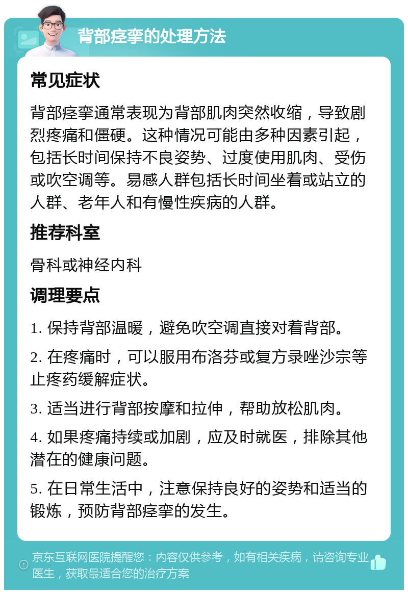 背部痉挛的处理方法 常见症状 背部痉挛通常表现为背部肌肉突然收缩，导致剧烈疼痛和僵硬。这种情况可能由多种因素引起，包括长时间保持不良姿势、过度使用肌肉、受伤或吹空调等。易感人群包括长时间坐着或站立的人群、老年人和有慢性疾病的人群。 推荐科室 骨科或神经内科 调理要点 1. 保持背部温暖，避免吹空调直接对着背部。 2. 在疼痛时，可以服用布洛芬或复方录唑沙宗等止疼药缓解症状。 3. 适当进行背部按摩和拉伸，帮助放松肌肉。 4. 如果疼痛持续或加剧，应及时就医，排除其他潜在的健康问题。 5. 在日常生活中，注意保持良好的姿势和适当的锻炼，预防背部痉挛的发生。