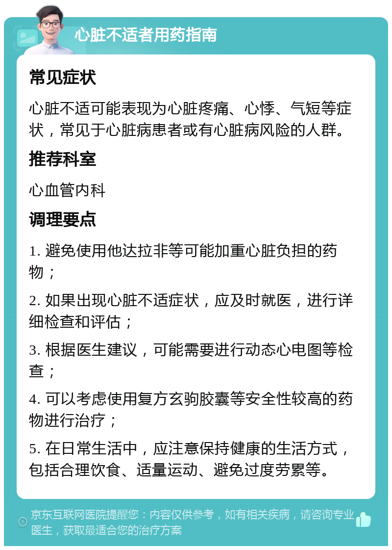 心脏不适者用药指南 常见症状 心脏不适可能表现为心脏疼痛、心悸、气短等症状，常见于心脏病患者或有心脏病风险的人群。 推荐科室 心血管内科 调理要点 1. 避免使用他达拉非等可能加重心脏负担的药物； 2. 如果出现心脏不适症状，应及时就医，进行详细检查和评估； 3. 根据医生建议，可能需要进行动态心电图等检查； 4. 可以考虑使用复方玄驹胶囊等安全性较高的药物进行治疗； 5. 在日常生活中，应注意保持健康的生活方式，包括合理饮食、适量运动、避免过度劳累等。