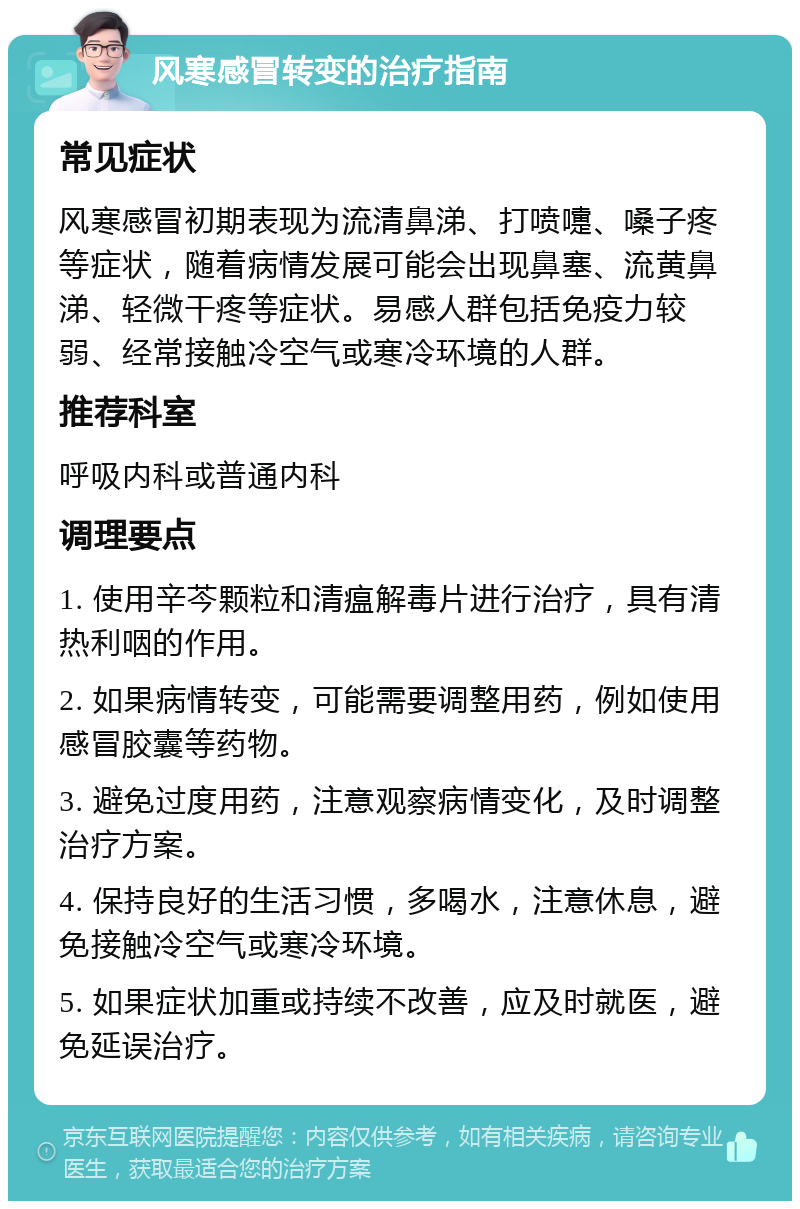 风寒感冒转变的治疗指南 常见症状 风寒感冒初期表现为流清鼻涕、打喷嚏、嗓子疼等症状，随着病情发展可能会出现鼻塞、流黄鼻涕、轻微干疼等症状。易感人群包括免疫力较弱、经常接触冷空气或寒冷环境的人群。 推荐科室 呼吸内科或普通内科 调理要点 1. 使用辛芩颗粒和清瘟解毒片进行治疗，具有清热利咽的作用。 2. 如果病情转变，可能需要调整用药，例如使用感冒胶囊等药物。 3. 避免过度用药，注意观察病情变化，及时调整治疗方案。 4. 保持良好的生活习惯，多喝水，注意休息，避免接触冷空气或寒冷环境。 5. 如果症状加重或持续不改善，应及时就医，避免延误治疗。