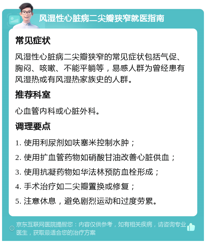 风湿性心脏病二尖瓣狭窄就医指南 常见症状 风湿性心脏病二尖瓣狭窄的常见症状包括气促、胸闷、咳嗽、不能平躺等，易感人群为曾经患有风湿热或有风湿热家族史的人群。 推荐科室 心血管内科或心脏外科。 调理要点 1. 使用利尿剂如呋塞米控制水肿； 2. 使用扩血管药物如硝酸甘油改善心脏供血； 3. 使用抗凝药物如华法林预防血栓形成； 4. 手术治疗如二尖瓣置换或修复； 5. 注意休息，避免剧烈运动和过度劳累。